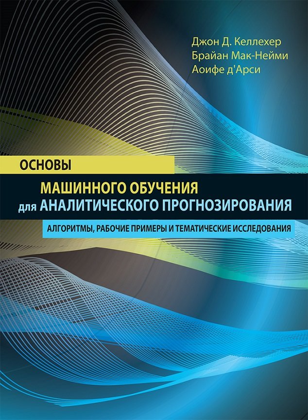 

Джон Д. Келлехер, Брайан Мак-Нейми, Аоифе д'Арси: Основы машинного обучения для аналитического прогнозирования. Алгоритмы, рабочие примеры и тематические исследования